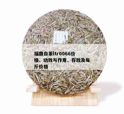 福鼎白茶ltr0066价格、功效与作用、存放及每斤价格