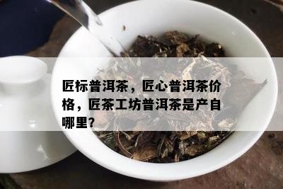 匠标普洱茶，匠心普洱茶价格，匠茶工坊普洱茶是产自哪里？