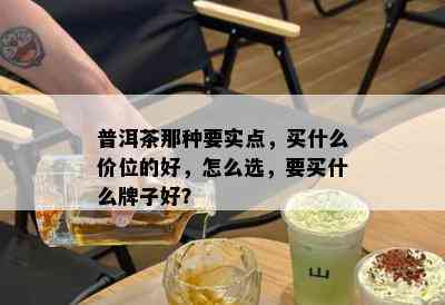 普洱茶那种要实点，买什么价位的好，怎么选，要买什么牌子好？