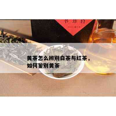 黄茶怎么辨别白茶与红茶，如何鉴别黄茶