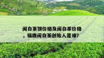 闽白茶饼价格及闽白茶价格，福鼎闽白茶创始人是谁？