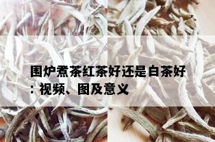 围炉煮茶红茶好还是白茶好: 视频、图及意义