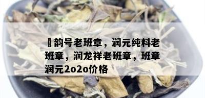 潤韵号老班章，润元纯料老班章，润龙祥老班章，班章润元2o2o价格