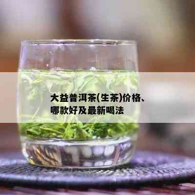 大益普洱茶(生茶)价格、哪款好及最新喝法