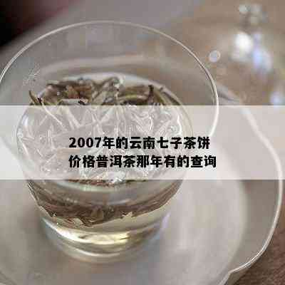 2007年的云南七子茶饼价格普洱茶那年有的查询