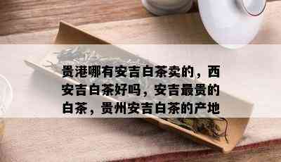 贵港哪有安吉白茶卖的，西安吉白茶好吗，安吉最贵的白茶，贵州安吉白茶的产地