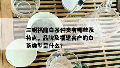 三明福鼎白茶种类有哪些及特点，品牌及福建省产的白茶类型是什么？