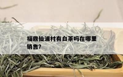 福鼎仙浦村有白茶吗在哪里销售？