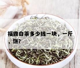 福鼎白茶多少钱一块，一斤，饼？