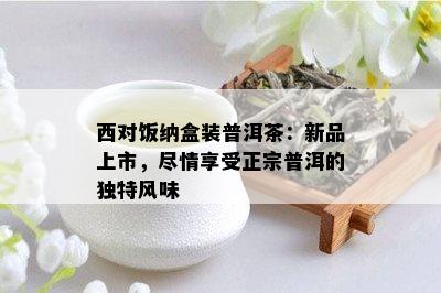 西对饭纳盒装普洱茶：新品上市，尽情享受正宗普洱的独特风味