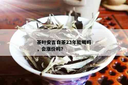 茶叶安吉白茶23年能喝吗，会涨价吗？