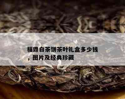 福鼎白茶饼茶叶礼盒多少钱，图片及经典珍藏