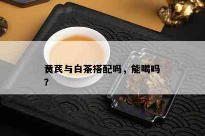 黄芪与白茶搭配吗，能喝吗？