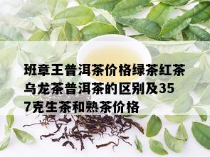 班章王普洱茶价格绿茶红茶乌龙茶普洱茶的区别及357克生茶和熟茶价格