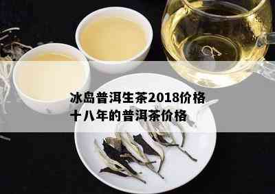 冰岛普洱生茶2018价格十八年的普洱茶价格