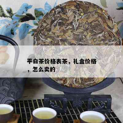 平白茶价格表茶，礼盒价格，怎么卖的