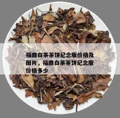 福鼎白茶茶饼纪念版价格及图片，福鼎白茶茶饼纪念版价格多少