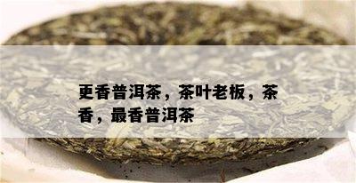 更香普洱茶，茶叶老板，茶香，最香普洱茶