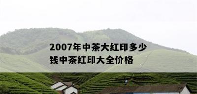 2007年中茶大红印多少钱中茶红印大全价格