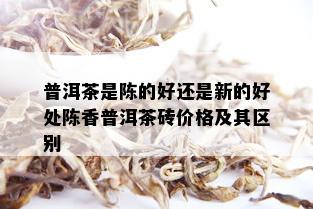 普洱茶是陈的好还是新的好处陈香普洱茶砖价格及其区别