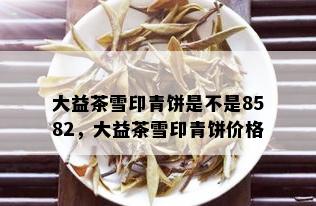 大益茶雪印青饼是不是8582，大益茶雪印青饼价格