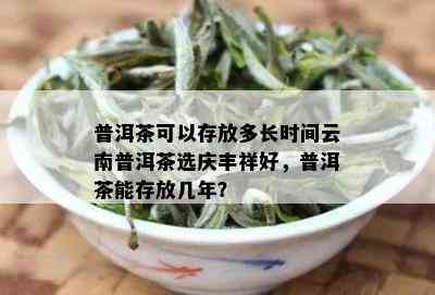 普洱茶可以存放多长时间云南普洱茶选庆丰祥好，普洱茶能存放几年？