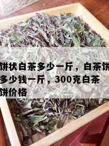 饼状白茶多少一斤，白茶饼多少钱一斤，300克白茶饼价格