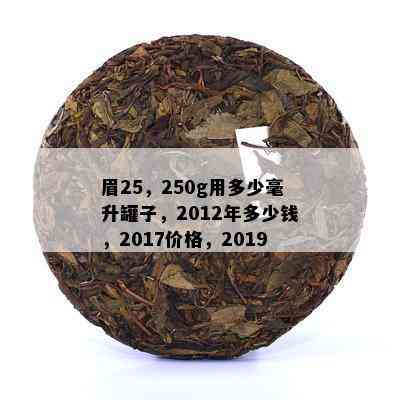 眉25，250g用多少毫升罐子，2012年多少钱，2017价格，2019