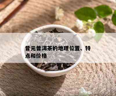 昔元普洱茶的地理位置、特点和价格