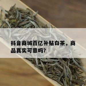 抖音商城百亿补贴白茶，商品真实可靠吗？