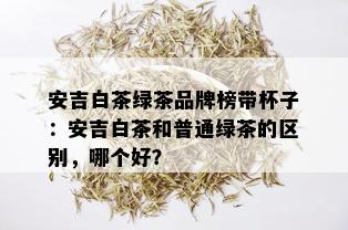 安吉白茶绿茶品牌榜带杯子：安吉白茶和普通绿茶的区别，哪个好？