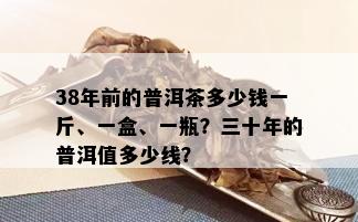 38年前的普洱茶多少钱一斤、一盒、一瓶？三十年的普洱值多少线？