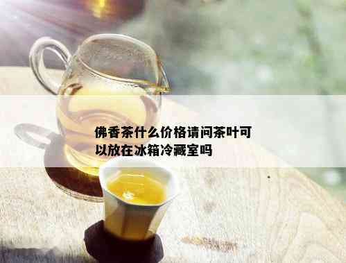 佛香茶什么价格请问茶叶可以放在冰箱冷藏室吗