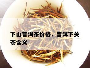 下山普洱茶价格，普洱下关茶含义