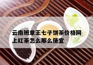 云南班章王七子饼茶价格网上红茶怎么那么便宜