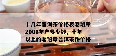 十几年普洱茶价格表老班章2008年产多少钱，十年以上的老班章普洱茶饼价格