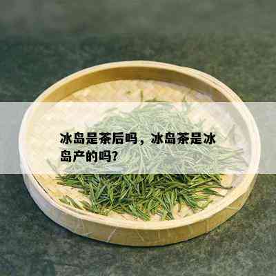 冰岛是茶后吗，冰岛茶是冰岛产的吗？