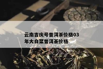 云南吉庆号普洱茶价格03年大白菜普洱茶价格