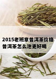 2015老班章普洱茶价格普洱茶怎么泡更好喝