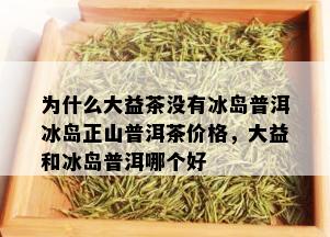 为什么大益茶没有冰岛普洱冰岛正山普洱茶价格，大益和冰岛普洱哪个好