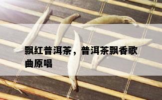 飘红普洱茶，普洱茶飘香歌曲原唱