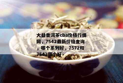 大益普洱茶cba价格行情网，7542最新价格查询，哪个系列好，7572和7542哪个好