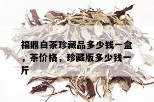 福鼎白茶珍藏品多少钱一盒，茶价格，珍藏版多少钱一斤