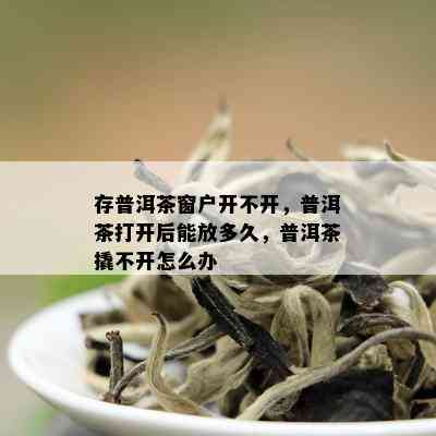 存普洱茶窗户开不开，普洱茶打开后能放多久，普洱茶撬不开怎么办