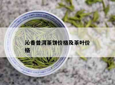 沁香普洱茶饼价格及茶叶价格