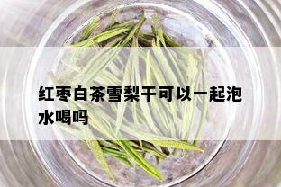 红枣白茶雪梨干可以一起泡水喝吗