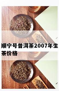 顺宁号普洱茶2007年生茶价格