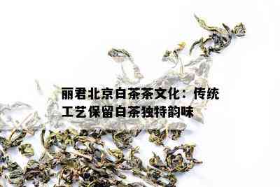 丽君北京白茶茶文化：传统工艺保留白茶独特韵味