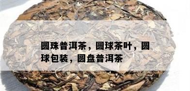 圆珠普洱茶，圆球茶叶，圆球包装，圆盘普洱茶 