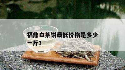 福鼎白茶饼更低价格是多少一斤？